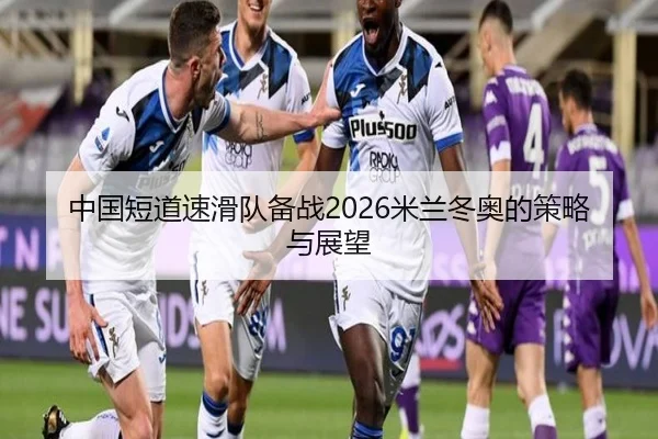 中国短道速滑队备战2026米兰冬奥的策略与展望